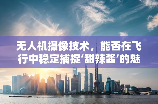 无人机摄像技术，能否在飞行中稳定捕捉‘甜辣酱’的魅力？