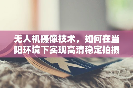 无人机摄像技术，如何在当阳环境下实现高清稳定拍摄？