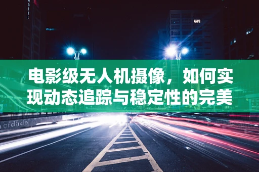 电影级无人机摄像，如何实现动态追踪与稳定性的完美结合？