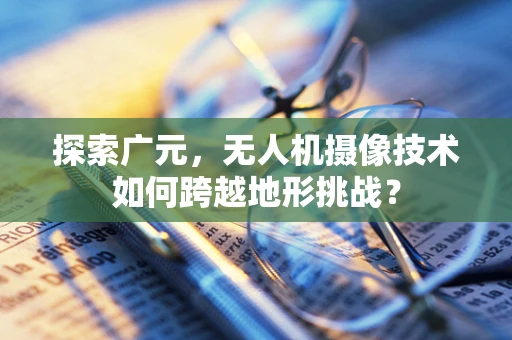 探索广元，无人机摄像技术如何跨越地形挑战？
