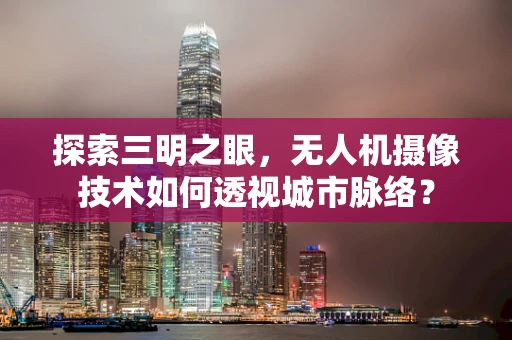 探索三明之眼，无人机摄像技术如何透视城市脉络？
