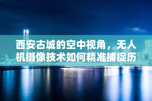 西安古城的空中视角，无人机摄像技术如何精准捕捉历史风貌？