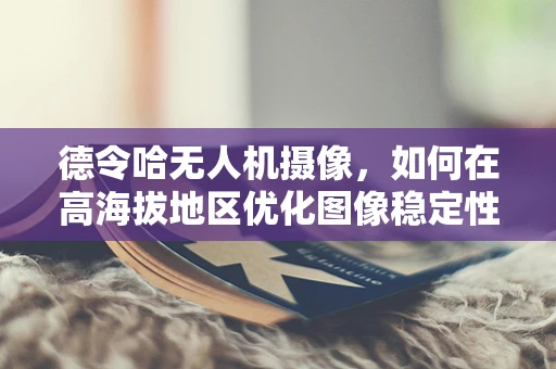 德令哈无人机摄像，如何在高海拔地区优化图像稳定性？
