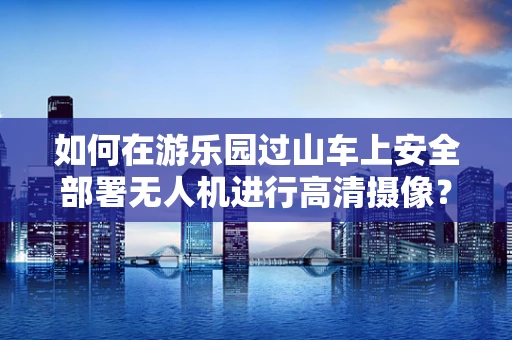 如何在游乐园过山车上安全部署无人机进行高清摄像？