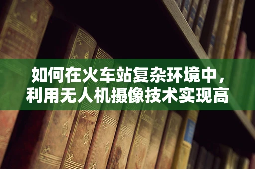 如何在火车站复杂环境中，利用无人机摄像技术实现高效监控与安全保障？