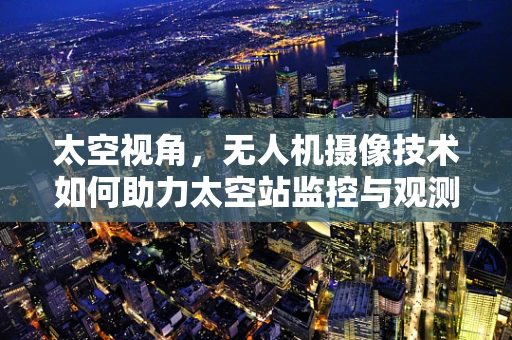 太空视角，无人机摄像技术如何助力太空站监控与观测？
