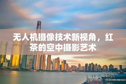 无人机摄像技术新视角，红茶的空中摄影艺术
