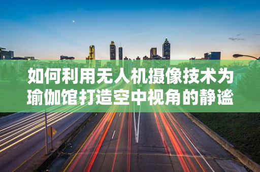如何利用无人机摄像技术为瑜伽馆打造空中视角的静谧体验？