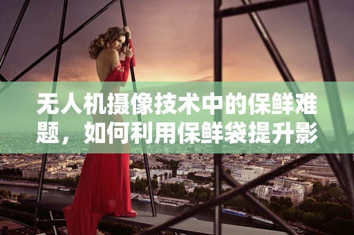 无人机摄像技术中的保鲜难题，如何利用保鲜袋提升影像质量？