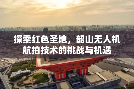 探索红色圣地，韶山无人机航拍技术的挑战与机遇