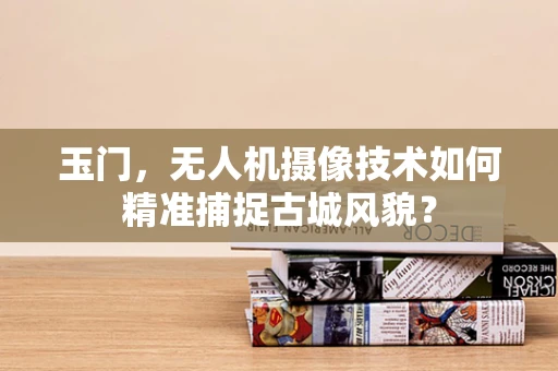 玉门，无人机摄像技术如何精准捕捉古城风貌？