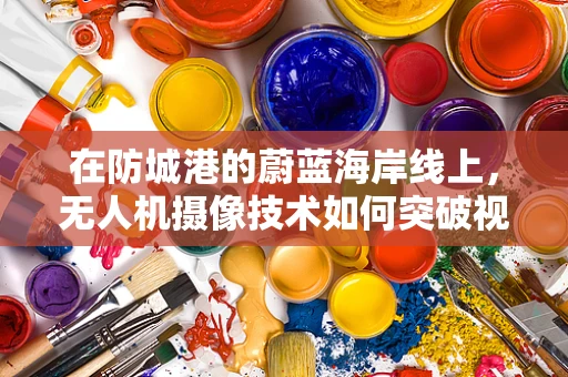 在防城港的蔚蓝海岸线上，无人机摄像技术如何突破视界的边界？