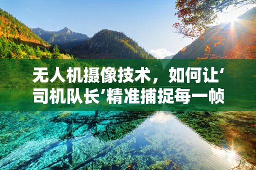 无人机摄像技术，如何让‘司机队长’精准捕捉每一帧精彩？