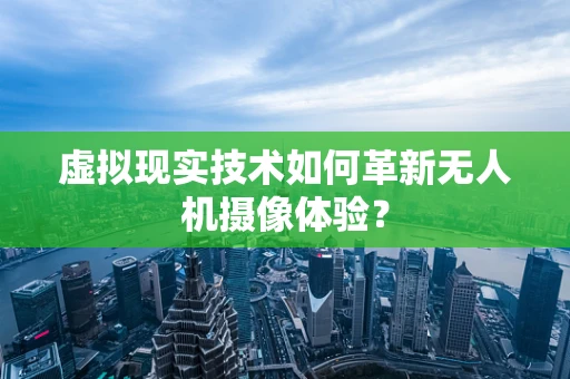 虚拟现实技术如何革新无人机摄像体验？