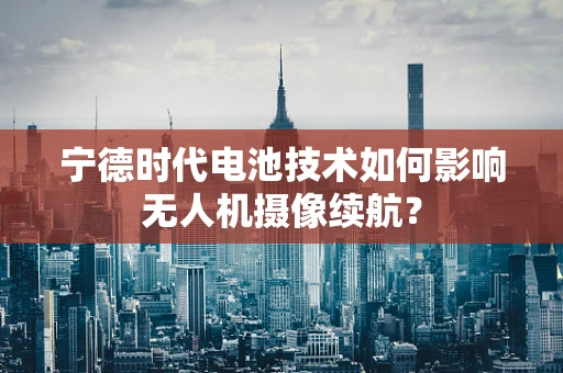 宁德时代电池技术如何影响无人机摄像续航？