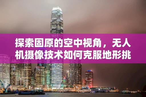 探索固原的空中视角，无人机摄像技术如何克服地形挑战？