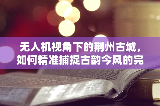 无人机视角下的荆州古城，如何精准捕捉古韵今风的完美融合？