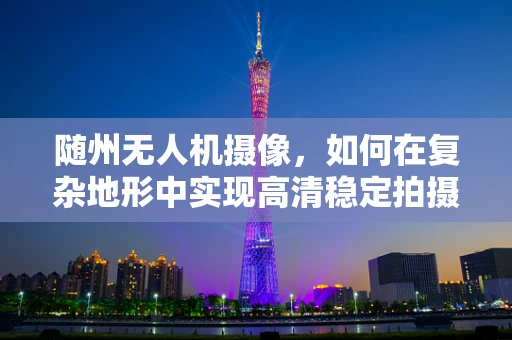 随州无人机摄像，如何在复杂地形中实现高清稳定拍摄？