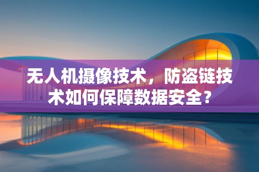 无人机摄像技术，防盗链技术如何保障数据安全？