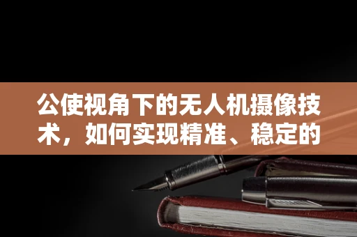 公使视角下的无人机摄像技术，如何实现精准、稳定的空中取景？