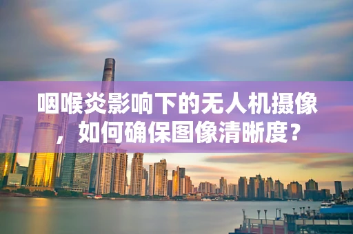 咽喉炎影响下的无人机摄像，如何确保图像清晰度？