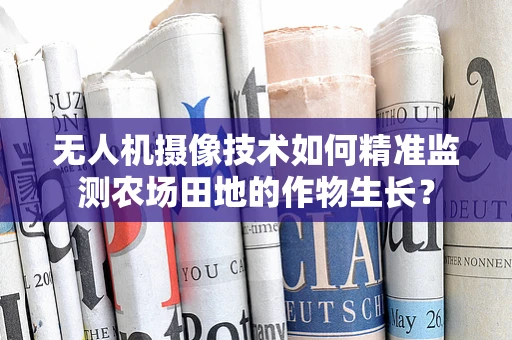 无人机摄像技术如何精准监测农场田地的作物生长？