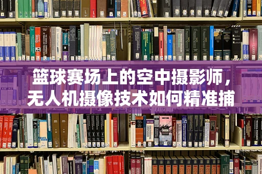 篮球赛场上的空中摄影师，无人机摄像技术如何精准捕捉比赛瞬间？
