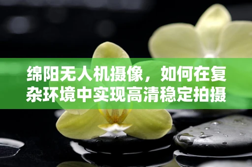 绵阳无人机摄像，如何在复杂环境中实现高清稳定拍摄？