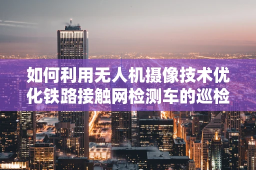 如何利用无人机摄像技术优化铁路接触网检测车的巡检效率？