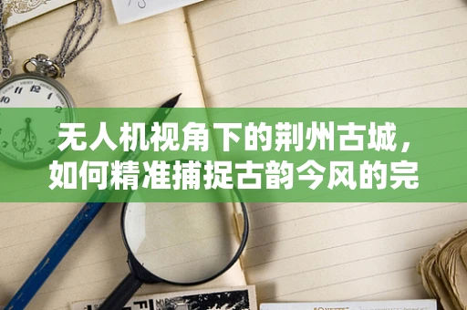 无人机视角下的荆州古城，如何精准捕捉古韵今风的完美融合？