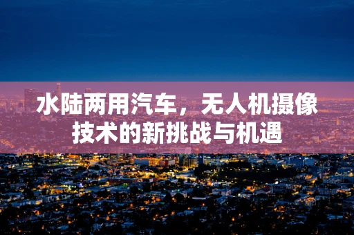 水陆两用汽车，无人机摄像技术的新挑战与机遇