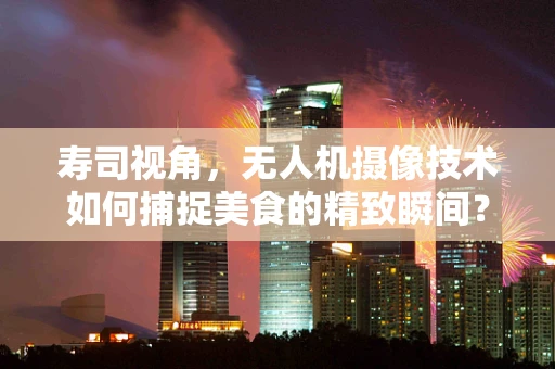 寿司视角，无人机摄像技术如何捕捉美食的精致瞬间？