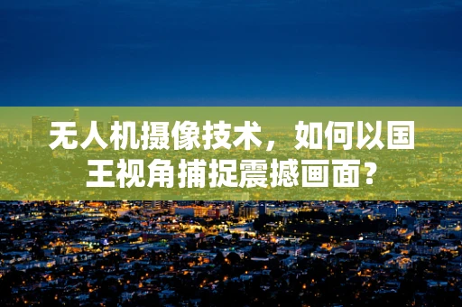无人机摄像技术，如何以国王视角捕捉震撼画面？