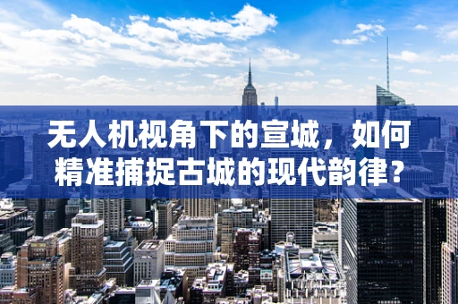 无人机视角下的宣城，如何精准捕捉古城的现代韵律？