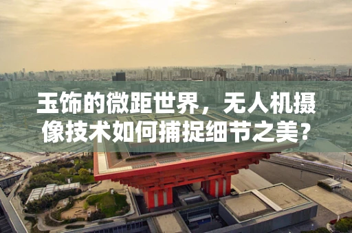 玉饰的微距世界，无人机摄像技术如何捕捉细节之美？