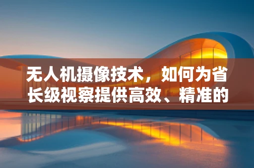 无人机摄像技术，如何为省长级视察提供高效、精准的空中视角？