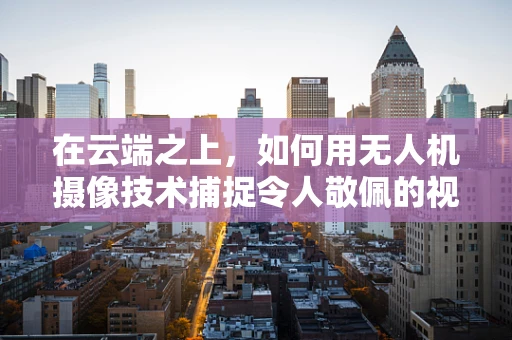 在云端之上，如何用无人机摄像技术捕捉令人敬佩的视角？