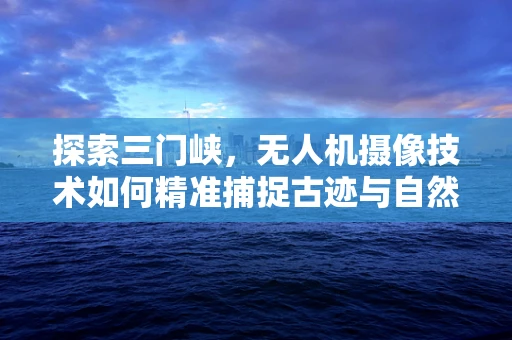 探索三门峡，无人机摄像技术如何精准捕捉古迹与自然风光的完美融合？