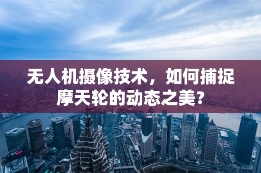无人机摄像技术，如何捕捉摩天轮的动态之美？