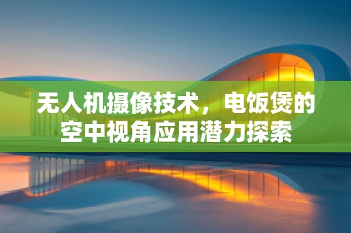 无人机摄像技术，电饭煲的空中视角应用潜力探索