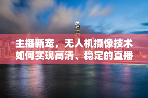 主播新宠，无人机摄像技术如何实现高清、稳定的直播画面？