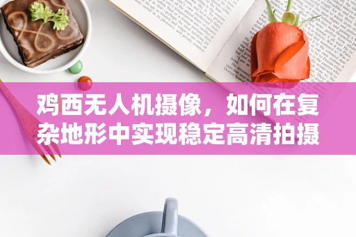 鸡西无人机摄像，如何在复杂地形中实现稳定高清拍摄？