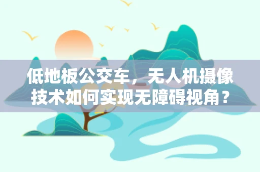 低地板公交车，无人机摄像技术如何实现无障碍视角？