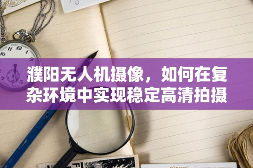 濮阳无人机摄像，如何在复杂环境中实现稳定高清拍摄？
