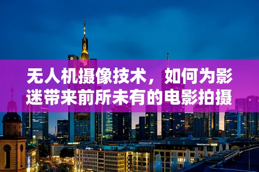 无人机摄像技术，如何为影迷带来前所未有的电影拍摄体验？