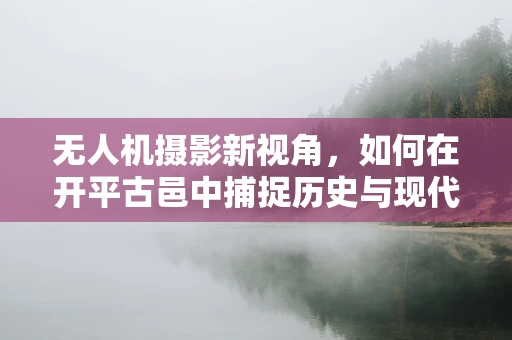 无人机摄影新视角，如何在开平古邑中捕捉历史与现代交融的瞬间？