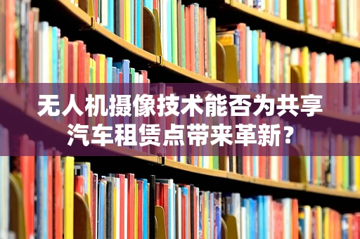 无人机摄像技术能否为共享汽车租赁点带来革新？
