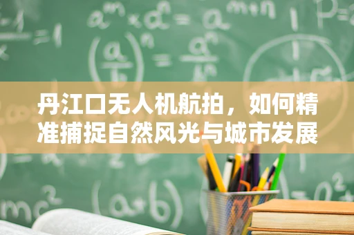 丹江口无人机航拍，如何精准捕捉自然风光与城市发展的和谐共融？