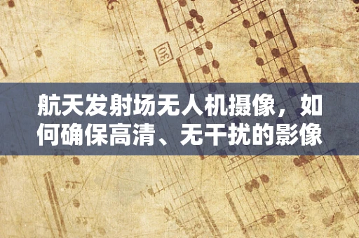 航天发射场无人机摄像，如何确保高清、无干扰的影像？