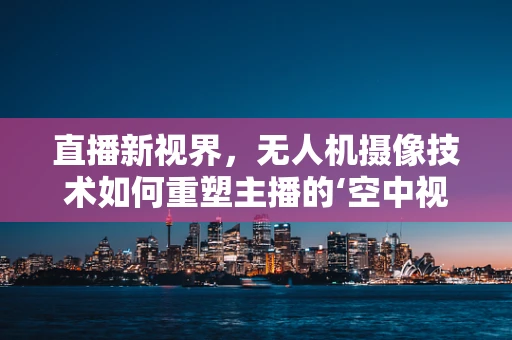 直播新视界，无人机摄像技术如何重塑主播的‘空中视角’？
